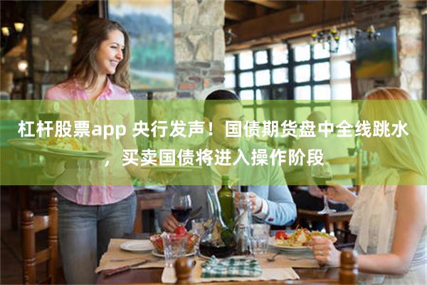 杠杆股票app 央行发声！国债期货盘中全线跳水，买卖国债将进入操作阶段