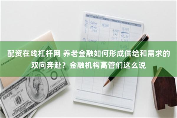 配资在线杠杆网 养老金融如何形成供给和需求的双向奔赴？金融机构高管们这么说