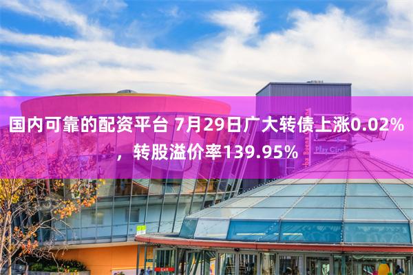 国内可靠的配资平台 7月29日广大转债上涨0.02%，转股溢价率139.95%