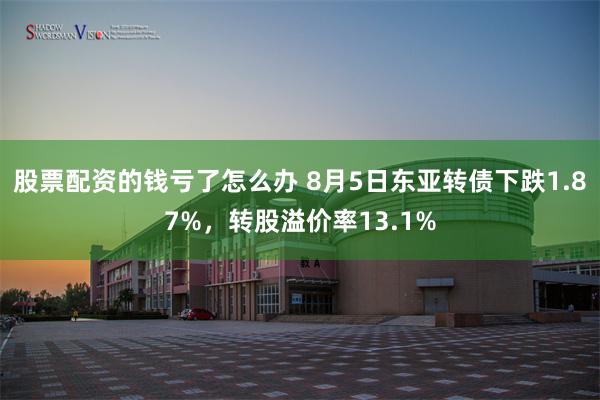 股票配资的钱亏了怎么办 8月5日东亚转债下跌1.87%，转股溢价率13.1%