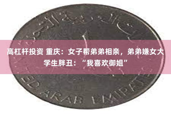 高杠杆投资 重庆：女子帮弟弟相亲，弟弟嫌女大学生胖丑：“我喜欢御姐”