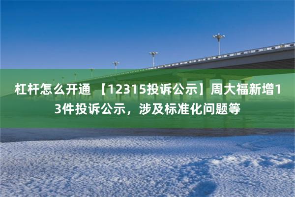 杠杆怎么开通 【12315投诉公示】周大福新增13件投诉公示，涉及标准化问题等