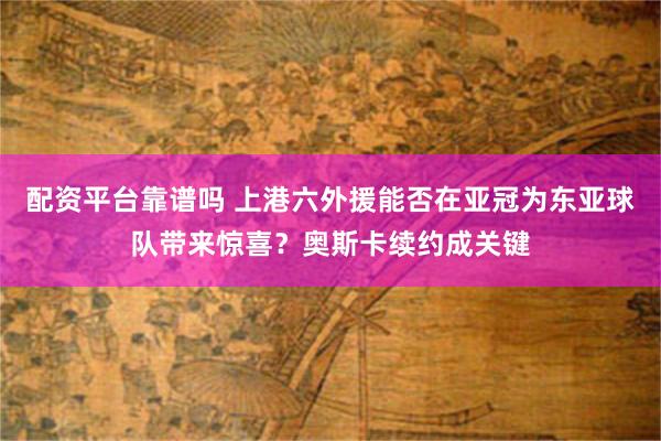 配资平台靠谱吗 上港六外援能否在亚冠为东亚球队带来惊喜？奥斯卡续约成关键