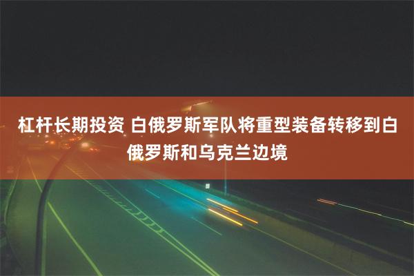 杠杆长期投资 白俄罗斯军队将重型装备转移到白俄罗斯和乌克兰边境