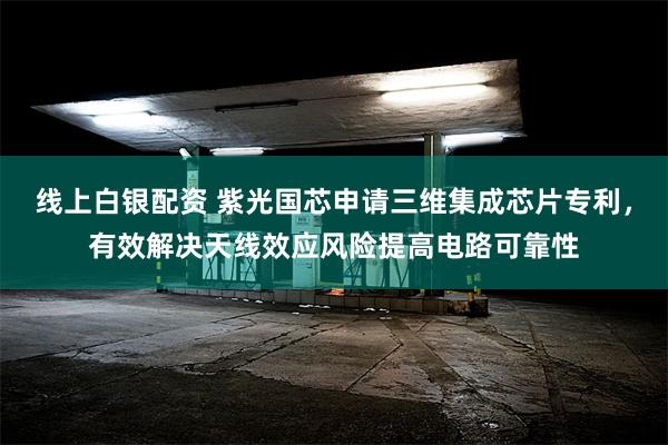 线上白银配资 紫光国芯申请三维集成芯片专利，有效解决天线效应风险提高电路可靠性