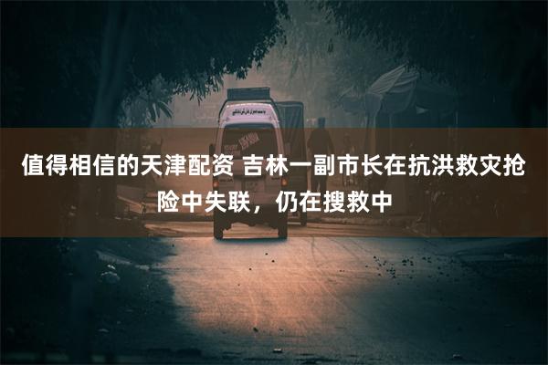 值得相信的天津配资 吉林一副市长在抗洪救灾抢险中失联，仍在搜救中