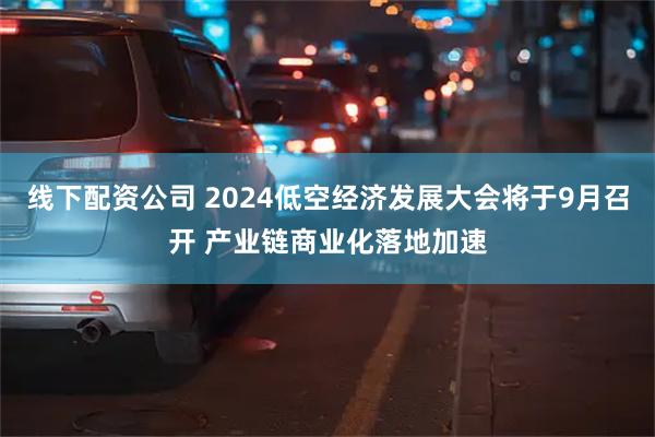 线下配资公司 2024低空经济发展大会将于9月召开 产业链商业化落地加速