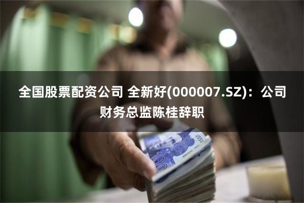 全国股票配资公司 全新好(000007.SZ)：公司财务总监陈桂辞职