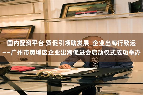 国内配资平台 贸促引领助发展  企业出海行致远——广州市黄埔区企业出海促进会启动仪式成功举办