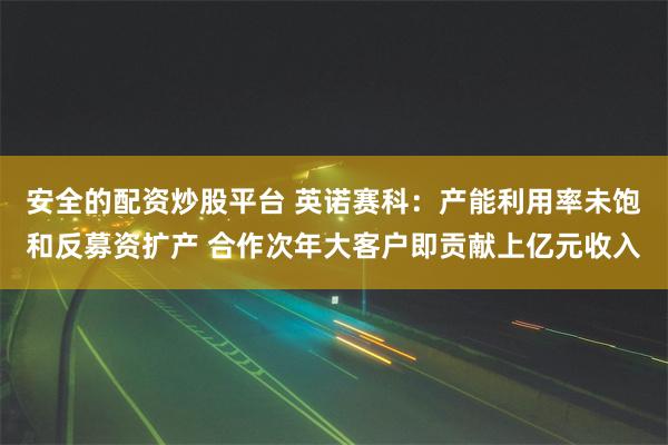 安全的配资炒股平台 英诺赛科：产能利用率未饱和反募资扩产 合作次年大客户即贡献上亿元收入