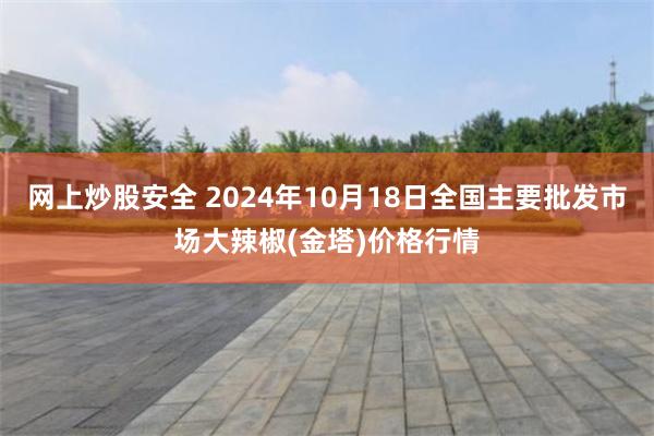 网上炒股安全 2024年10月18日全国主要批发市场大辣椒(金塔)价格行情