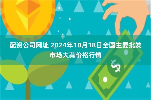 配资公司网址 2024年10月18日全国主要批发市场大蒜价格行情