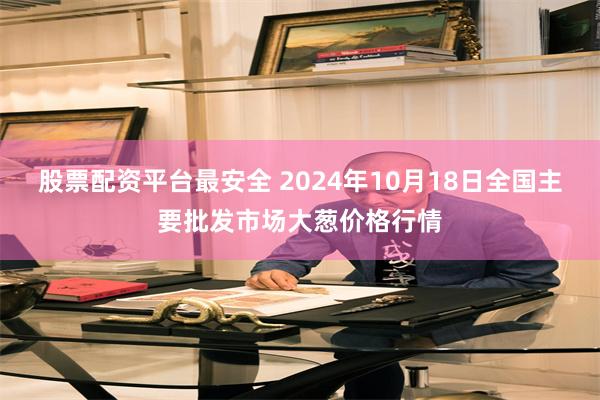 股票配资平台最安全 2024年10月18日全国主要批发市场大葱价格行情