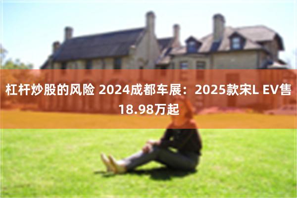 杠杆炒股的风险 2024成都车展：2025款宋L EV售18.98万起