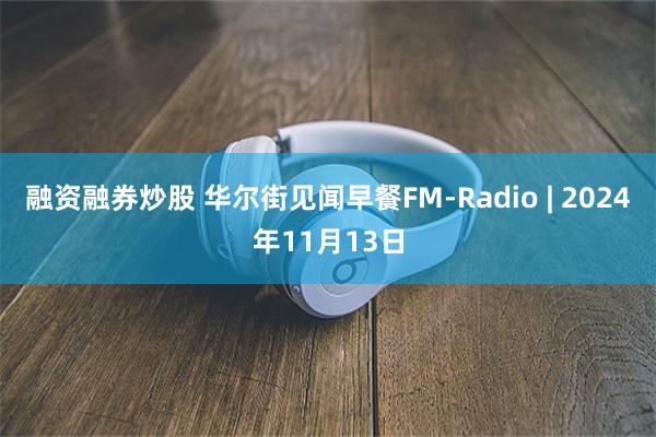 融资融券炒股 华尔街见闻早餐FM-Radio | 2024年11月13日