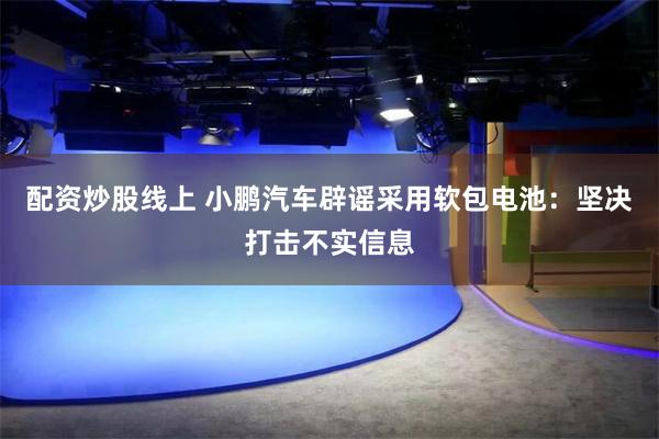 配资炒股线上 小鹏汽车辟谣采用软包电池：坚决打击不实信息