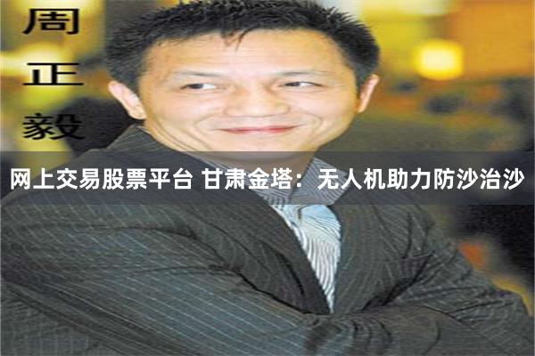 网上交易股票平台 甘肃金塔：无人机助力防沙治沙