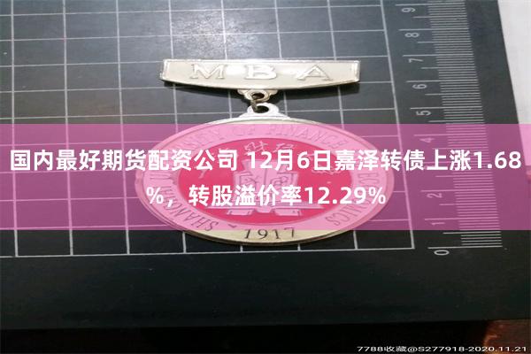 国内最好期货配资公司 12月6日嘉泽转债上涨1.68%，转股溢价率12.29%