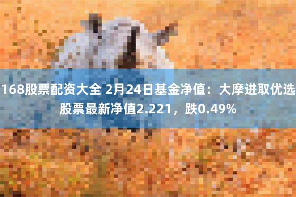 168股票配资大全 2月24日基金净值：大摩进取优选股票最新净值2.221，跌0.49%