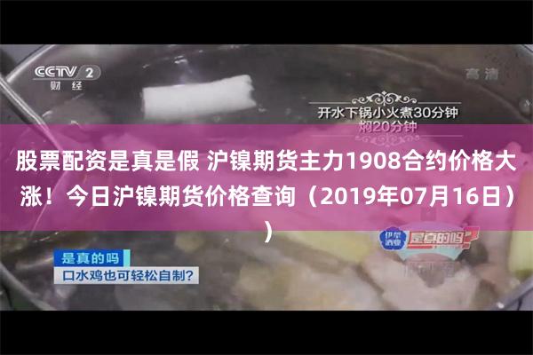 股票配资是真是假 沪镍期货主力1908合约价格大涨！今日沪镍期货价格查询（2019年07月16日）